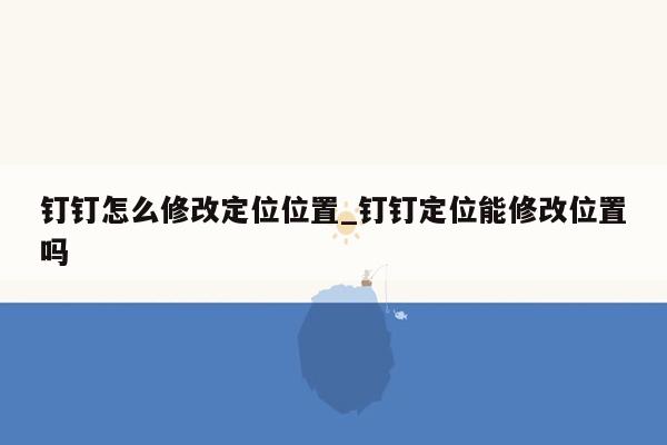 钉钉怎么修改定位位置_钉钉定位能修改位置吗