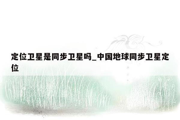 定位卫星是同步卫星吗_中国地球同步卫星定位