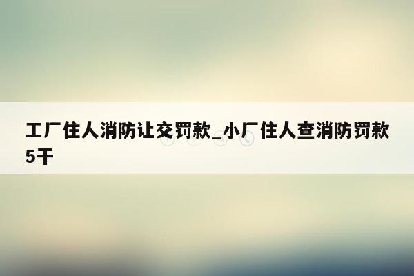 工厂住人消防让交罚款_小厂住人查消防罚款5干