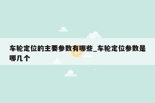 车轮定位的主要参数有哪些_车轮定位参数是哪几个