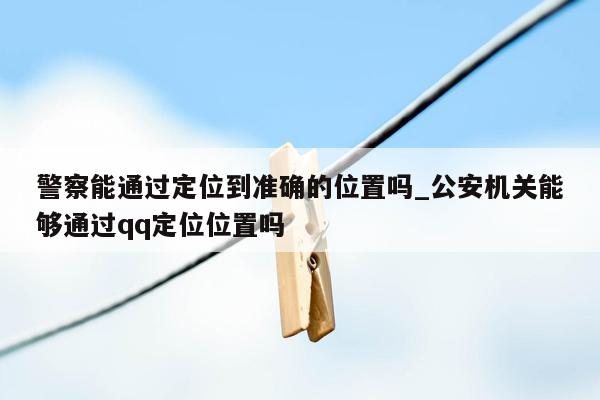 警察能通过定位到准确的位置吗_公安机关能够通过qq定位位置吗