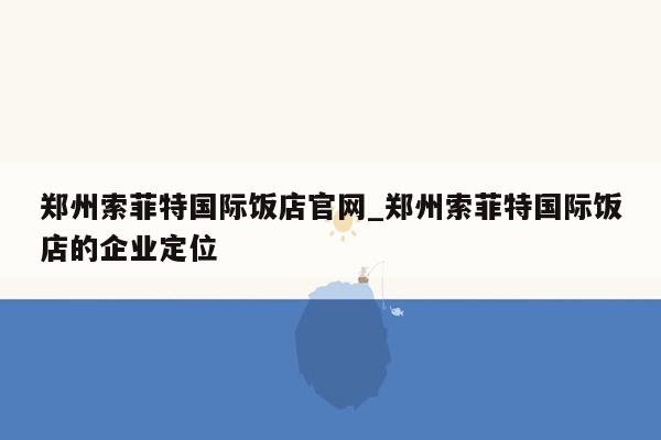 郑州索菲特国际饭店官网_郑州索菲特国际饭店的企业定位