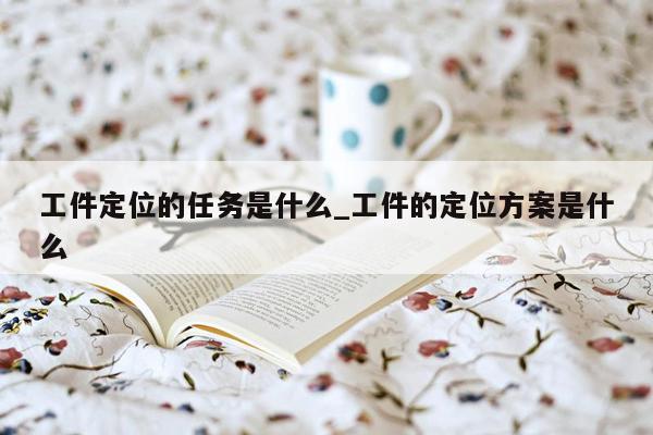 工件定位的任务是什么_工件的定位方案是什么