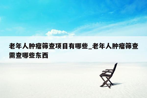老年人肿瘤筛查项目有哪些_老年人肿瘤筛查需查哪些东西