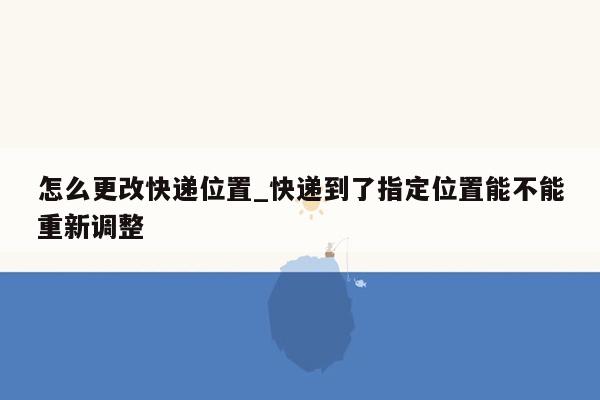 怎么更改快递位置_快递到了指定位置能不能重新调整