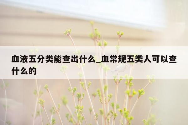 血液五分类能查出什么_血常规五类人可以查什么的