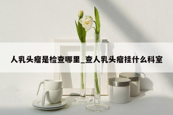 人乳头瘤是检查哪里_查人乳头瘤挂什么科室