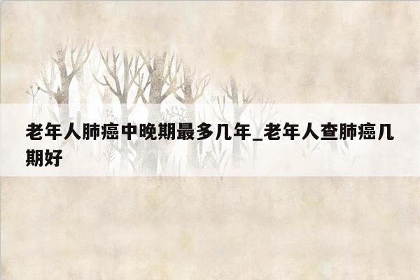 老年人肺癌中晚期最多几年_老年人查肺癌几期好