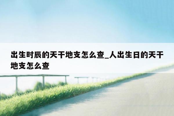 出生时辰的天干地支怎么查_人出生日的天干地支怎么查