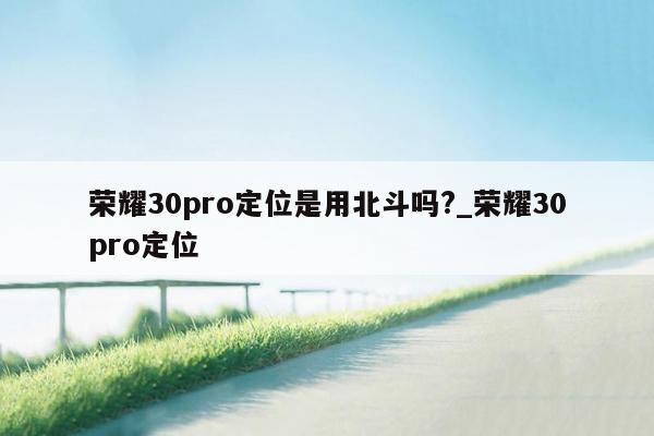 荣耀30pro定位是用北斗吗?_荣耀30pro定位