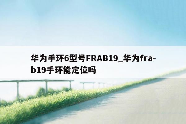 华为手环6型号FRAB19_华为fra-b19手环能定位吗