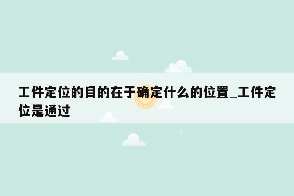工件定位的目的在于确定什么的位置_工件定位是通过