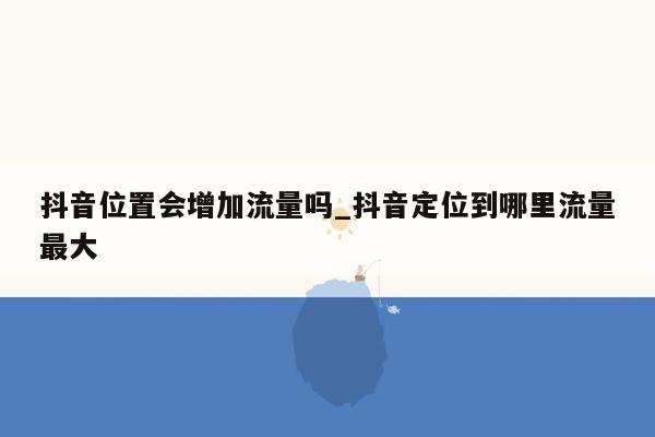 抖音位置会增加流量吗_抖音定位到哪里流量最大