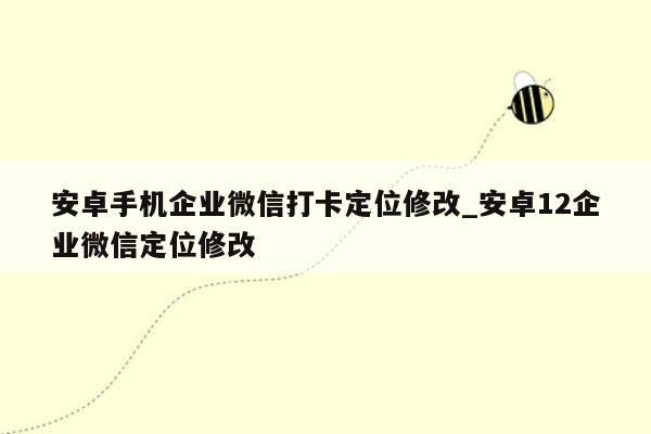 安卓手机企业微信打卡定位修改_安卓12企业微信定位修改