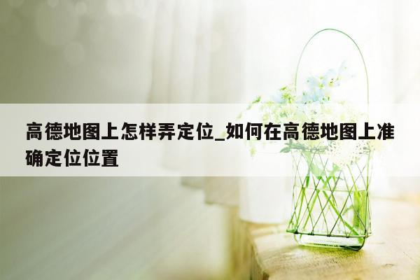 高德地图上怎样弄定位_如何在高德地图上准确定位位置