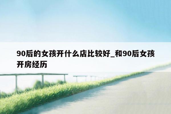 90后的女孩开什么店比较好_和90后女孩开房经历