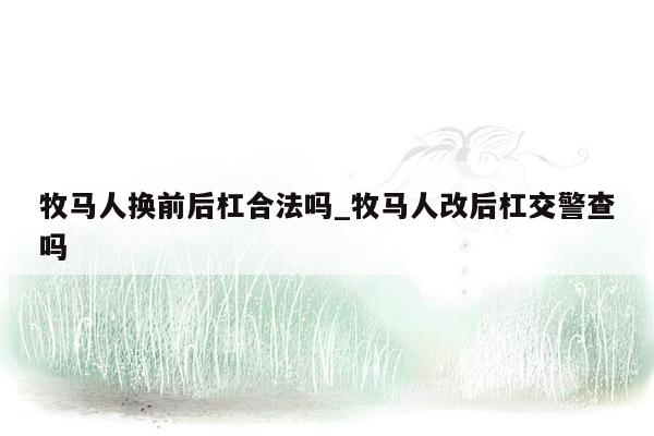 牧马人换前后杠合法吗_牧马人改后杠交警查吗