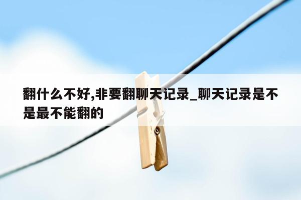 翻什么不好,非要翻聊天记录_聊天记录是不是最不能翻的