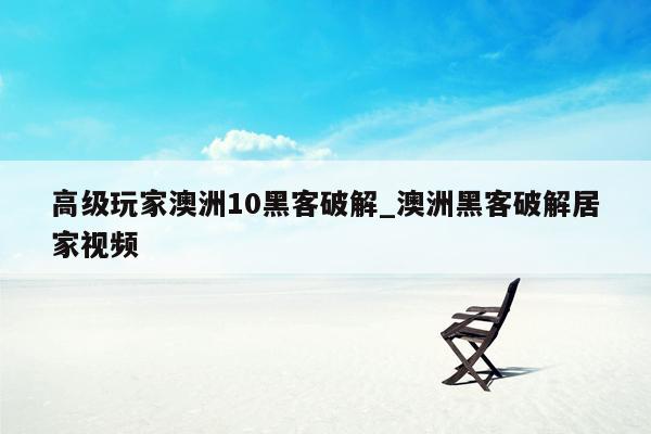 高级玩家澳洲10黑客破解_澳洲黑客破解居家视频