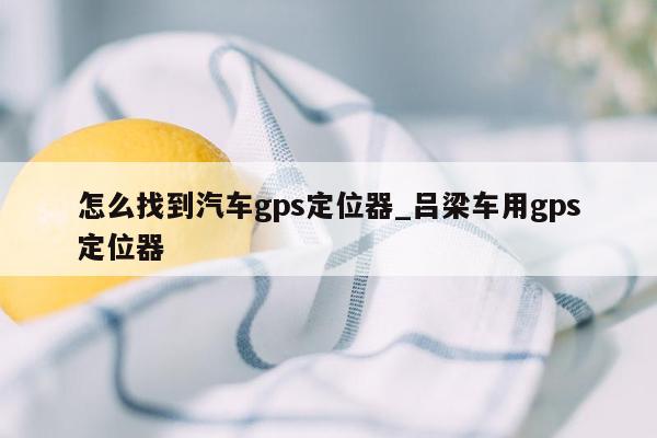 怎么找到汽车gps定位器_吕梁车用gps定位器
