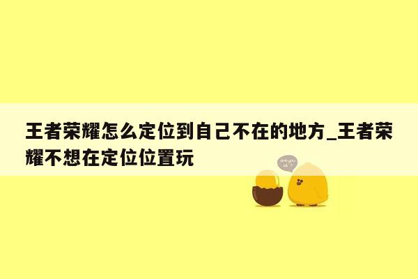王者荣耀怎么定位到自己不在的地方_王者荣耀不想在定位位置玩