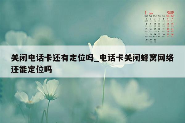 关闭电话卡还有定位吗_电话卡关闭蜂窝网络还能定位吗