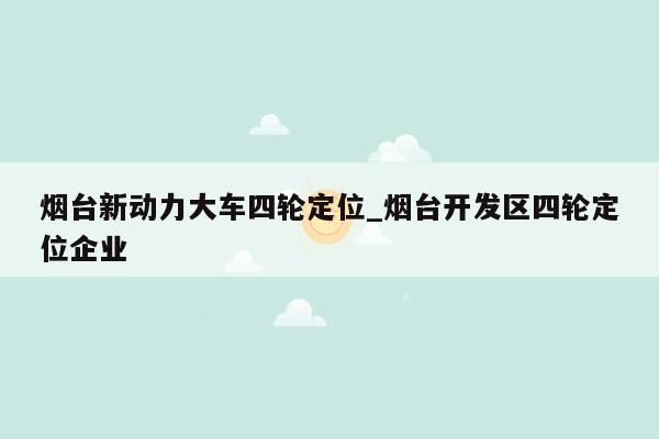 烟台新动力大车四轮定位_烟台开发区四轮定位企业