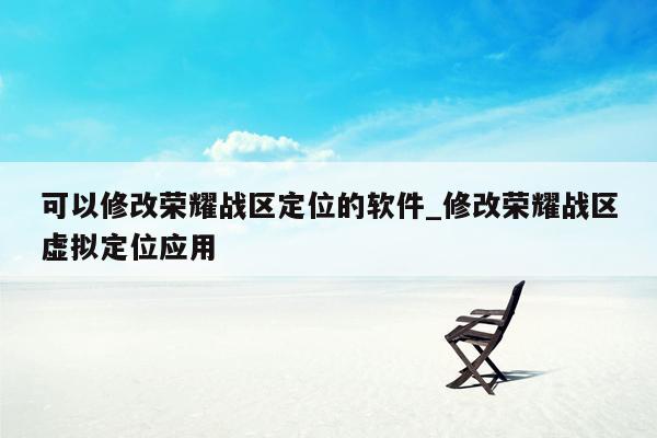 可以修改荣耀战区定位的软件_修改荣耀战区虚拟定位应用