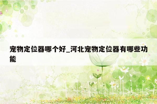 宠物定位器哪个好_河北宠物定位器有哪些功能