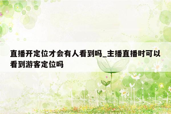 直播开定位才会有人看到吗_主播直播时可以看到游客定位吗
