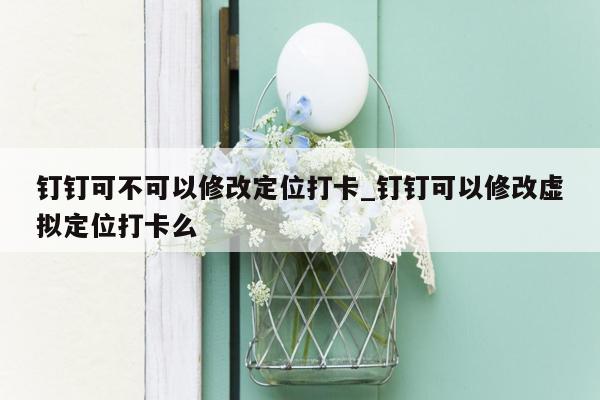 钉钉可不可以修改定位打卡_钉钉可以修改虚拟定位打卡么