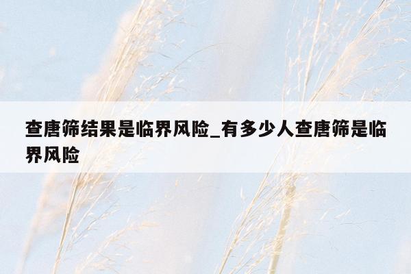 查唐筛结果是临界风险_有多少人查唐筛是临界风险