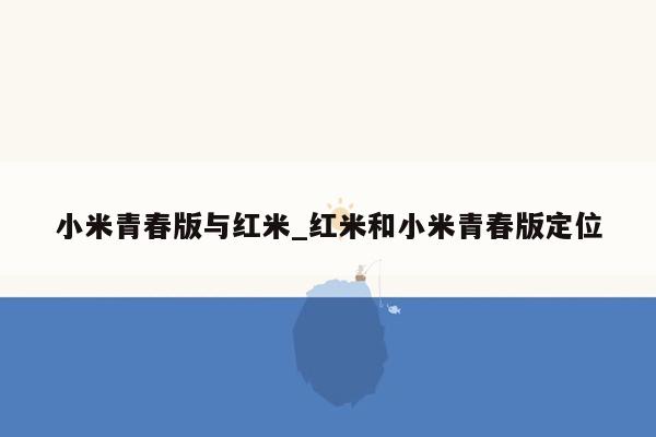 小米青春版与红米_红米和小米青春版定位
