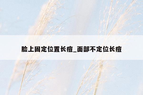 脸上固定位置长痘_面部不定位长痘