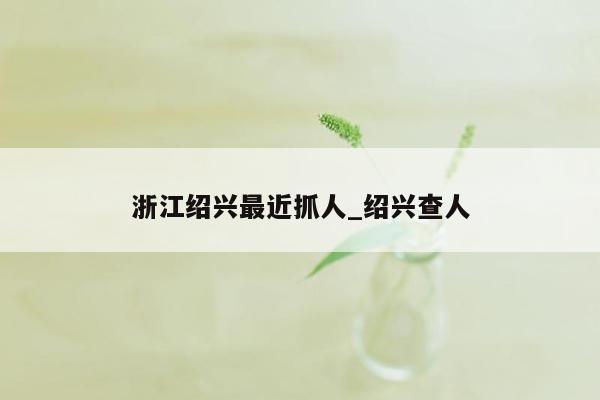浙江绍兴最近抓人_绍兴查人