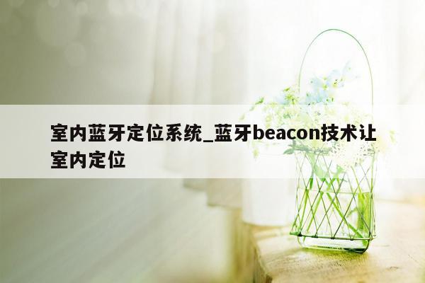 室内蓝牙定位系统_蓝牙beacon技术让室内定位