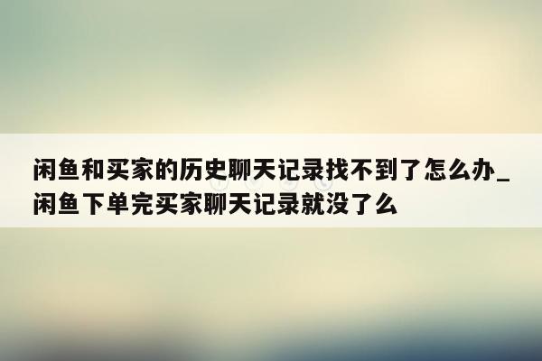 闲鱼和买家的历史聊天记录找不到了怎么办_闲鱼下单完买家聊天记录就没了么