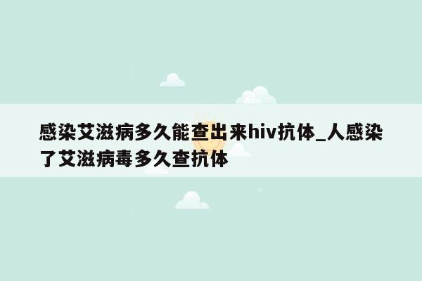 感染艾滋病多久能查出来hiv抗体_人感染了艾滋病毒多久查抗体