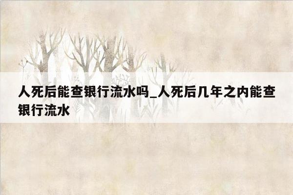 人死后能查银行流水吗_人死后几年之内能查银行流水