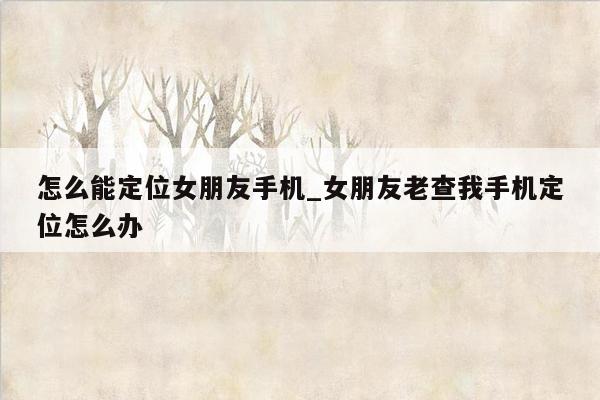 怎么能定位女朋友手机_女朋友老查我手机定位怎么办