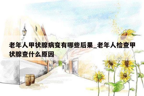 老年人甲状腺病变有哪些后果_老年人检查甲状腺查什么原因