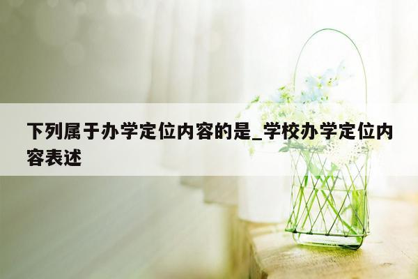 下列属于办学定位内容的是_学校办学定位内容表述