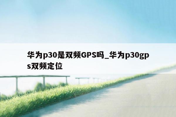 华为p30是双频GPS吗_华为p30gps双频定位