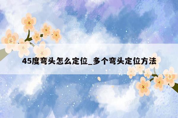 45度弯头怎么定位_多个弯头定位方法