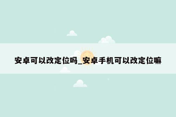 安卓可以改定位吗_安卓手机可以改定位嘛