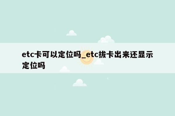 etc卡可以定位吗_etc拔卡出来还显示定位吗
