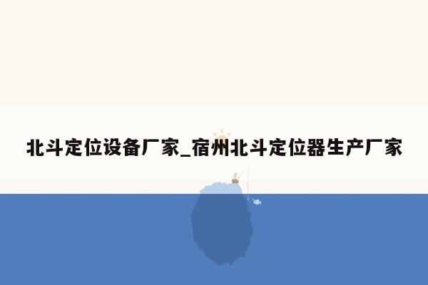 北斗定位设备厂家_宿州北斗定位器生产厂家