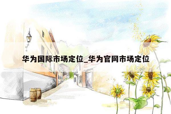 华为国际市场定位_华为官网市场定位