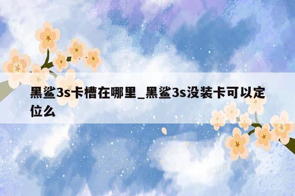 黑鲨3s卡槽在哪里_黑鲨3s没装卡可以定位么