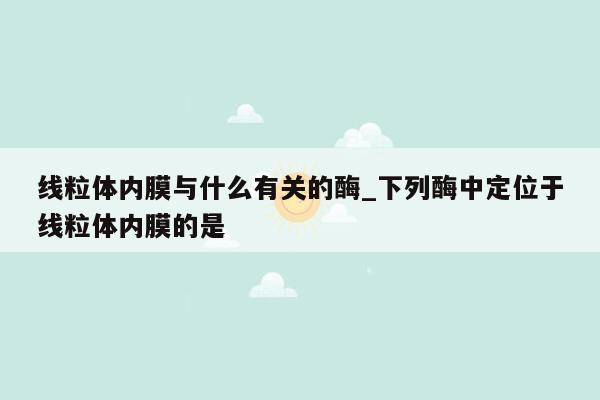 线粒体内膜与什么有关的酶_下列酶中定位于线粒体内膜的是
